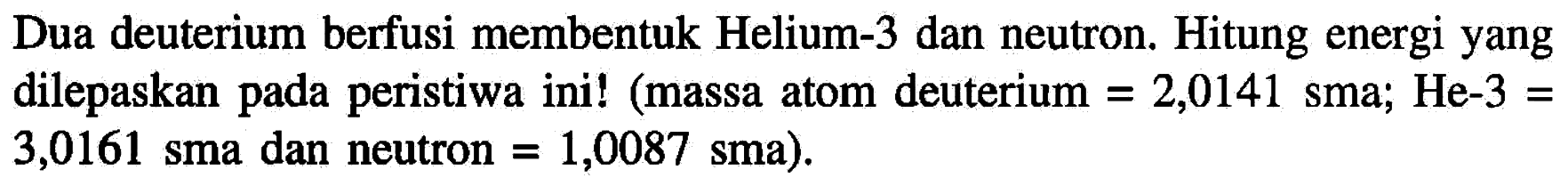 Dua deuterium berfusi membentuk Helium-3 dan neutron. Hitung energi yang dilepaskan pada peristiwa ini! (massa atom deuterium =2,0141 sma ; He-3= 3,0161 sma dan neutron =1,0087 sma).