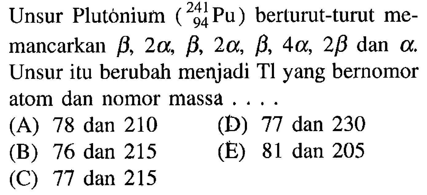 Unsur Plutonium (241 94 Pu) berturut-turut memancarkan  b, 2a, b, 2a, b, 4a, 2b  dan a. Unsur itu berubah menjadi Tl yang bernomor atom dan nomor massa ....