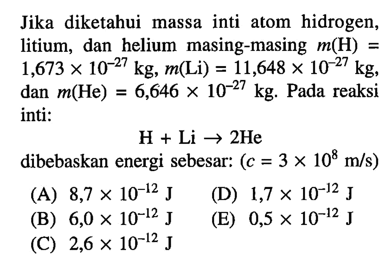 Jika diketahui massa inti atom hidrogen, litium, dan helium masing-masing m(H)= 1,673 x 10^(-27) kg, m(Li)=11,648 x 10^(-27) kg , dan m(He)=6,646 x 10^(-27) kg . Pada reaksi inti:

H+Li -> 2 He

dibebaskan energi sebesar:  (c=3 x 10^8 m/s) 
