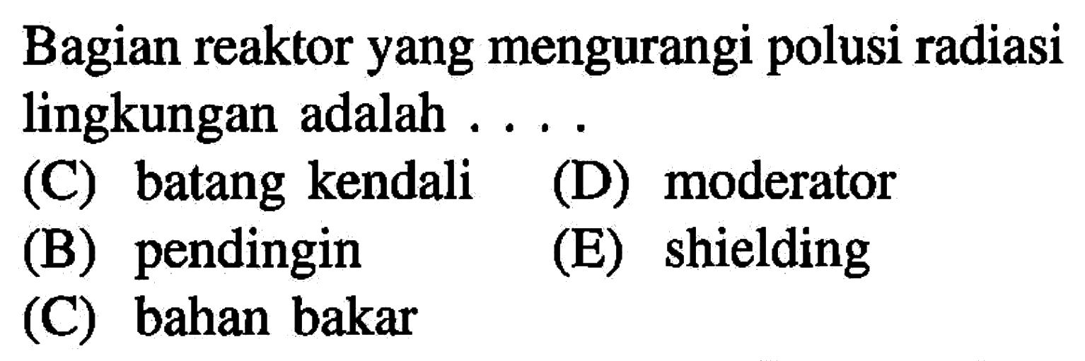 Bagian reaktor yang mengurangi polusi radiasi lingkungan adalah ....
(C) batang kendali
(D) moderator
(B) pendingin
(E) shielding
(C) bahan bakar