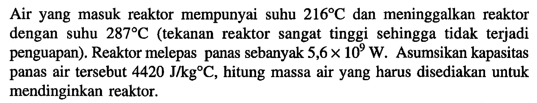 Air yang masuk reaktor mempunyai suhu 216 C dan meninggalkan reaktor dengan suhu 287 C (tekanan reaktor sangat tinggi sehingga tidak terjadi penguapan). Reaktor melepas panas sebanyak 5,6 x 10^9 W. Asumsikan kapasitas panas air tersebut 4420 J/kg C, hitung massa air yang harus disediakan untuk mendinginkan reaktor.