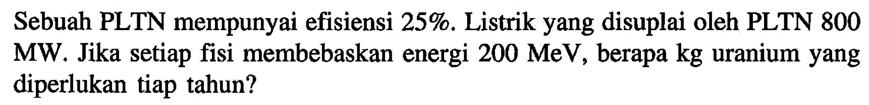 Sebuah PLTN mempunyai efisiensi 25%. Listrik yang disuplai oleh PLTN 800 MW. Jika setiap fisi membebaskan energi 200 MeV, berapa kg uranium yang diperlukan tiap tahun?