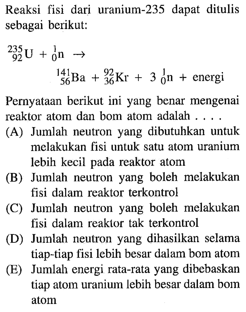 Reaksi fisi dari uranium-235 dapat ditulis sebagai berikut:
235 92 U + 1 0 n -> 141 56 Ba + 92 36  Kr + 3 1 0 n + energi

Pernyataan berikut ini yang benar mengenai reaktor atom dan bom atom adalah ....
(A) Jumlah neutron yang dibutuhkan untuk melakukan fisi untuk satu atom uranium lebih kecil pada reaktor atom
(B) Jumlah neutron yang boleh melakukan fisi dalam reaktor terkontrol
(C) Jumlah neutron yang boleh melakukan fisi dalam reaktor tak terkontrol
(D) Jumlah neutron yang dihasilkan selama tiap-tiap fisi lebih besar dalam bom atom
(E) Jumlah energi rata-rata yang dibebaskan tiap atom uranium lebih besar dalam bom atom