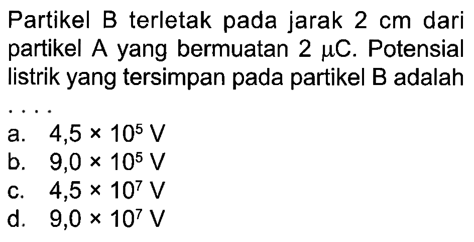 Partikel B terletak pada jarak 2 cm dari partikel A yang bermuatan 2 mu C. Potensial listrik yang tersimpan pada partikel B adalah . . . .