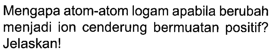 Mengapa atom-atom logam apabila berubah menjadi ion cenderung bermuatan positif? Jelaskan!