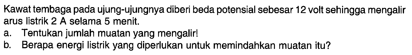 Kawat tembaga pada ujung-ujungnya diberi beda potensial sebesar 12 volt sehingga mengalir arus listrik 2 A selama 5 menit. a. Tentukan jumlah muatan yang mengalir! b. Berapa energi listrik yang diperlukan untuk memindahkan muatan itu ?