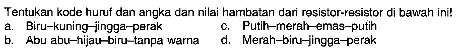 Tentukan kode huruf dan angka dan nilai hambatan dari resistor-resistor di bawah ini! 
a. Biru-kuning-jingga-perak 
b. Abu abu-hijau-biru-tanpa warna 
c. Putih-merah-emas-putih 
d. Merah-biru-jingga-perak