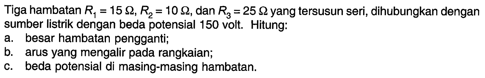 Tiga hambatan R1 = 15 ohm, R2 = 10 ohm, dan R3 = 25 ohm yang tersusun seri, dihubungkan dengan sumber listrik dengan beda potensial 150 volt. Hitung: a. besar hambatan pengganti; b. arus yang mengalir pada rangkaian; C. beda potensial di masing-masing hambatan.