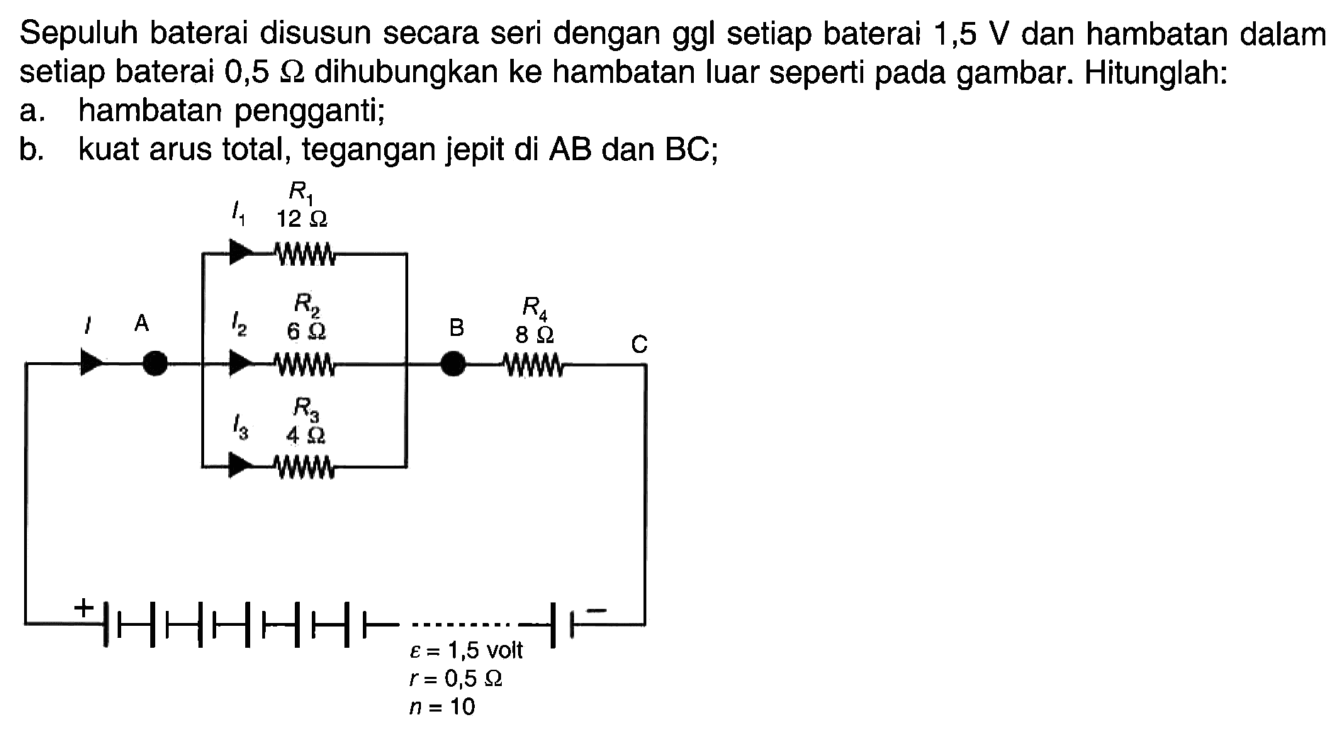 Sepuluh baterai disusun secara seri dengan ggl setiap baterai 1,5 V dan hambatan dalam setiap baterai 0,5 ohm dihubungkan ke hambatan luar seperti pada gambar. Hitunglah:a. hambatan pengganti; b. kuat arus total, tegangan jepit di AB dan BC; I1 R1 12 ohm I A I2 R2 6 ohm B R4 8 ohm C I3 R2 4 ohm + epsilon=1,5 volt r=0,5 ohm n=10 - 