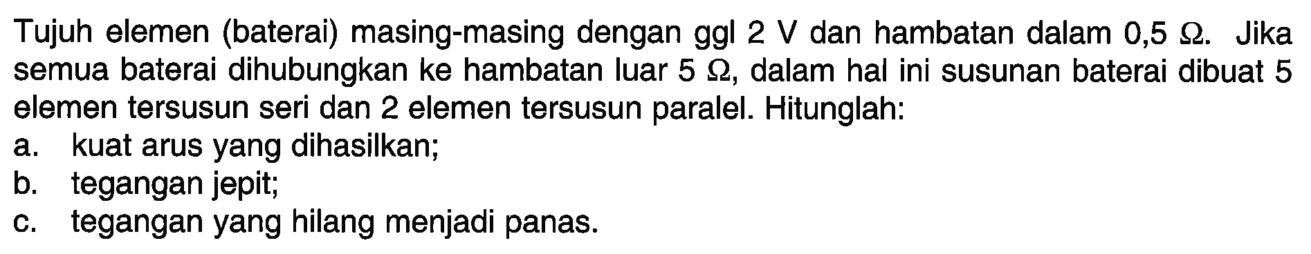 Tujuh elemen (baterai) masing-masing dengan ggl 2 V dan hambatan dalam 0,5 Ohm. Jika semua baterai dihubungkan ke hambatan luar 5 Ohm, dalam hal ini susunan baterai dibuat 5 elemen tersusun seri dan 2 elemen tersusun paralel. Hitunglah: a. kuat arus yang dihasilkan; b. tegangan jepit; c. tegangan yang hilang menjadi panas.