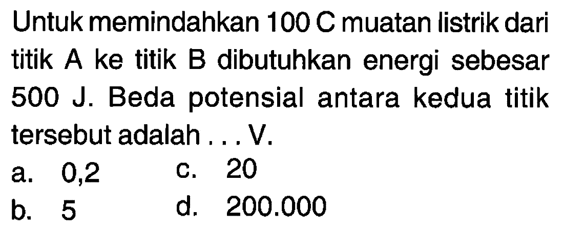 Untuk memindahkan 100 C muatan listrik dari titik A ke titik B dibutuhkan energi sebesar 500 J. Beda potensial antara kedua titik tersebut adalah . . . V.