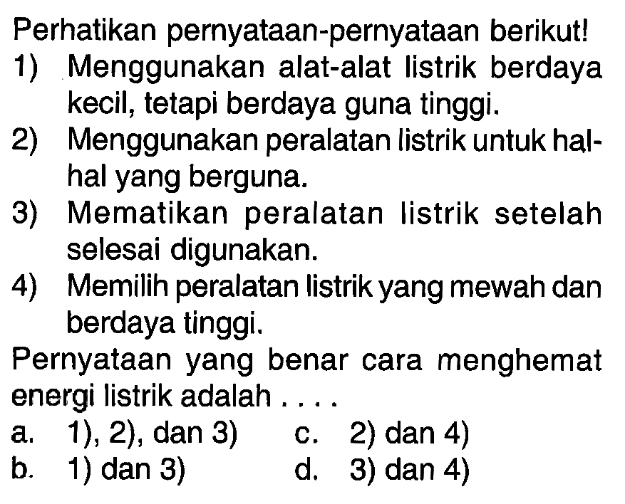 Perhatikan pernyataan-pernyataan berikut! 1) Menggunakan alat-alat listrik berdaya kecil; tetapi berdaya guna tinggi. 2) Menggunakan peralatan listrik untuk hal-hal yang berguna. 3) Mematikan peralatan listrik setelah selesai digunakan. 4) Memilih peralatan listrik yang mewah dan berdaya tinggi. Pernyataan yang benar cara menghemat energi Iistrik adalah ....