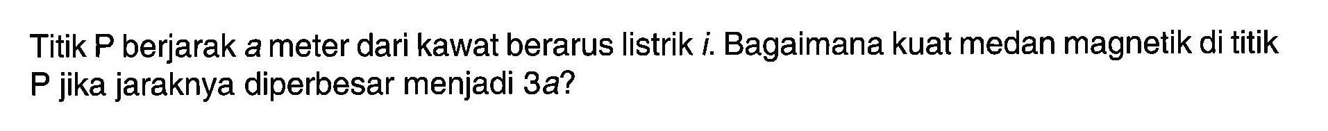 Titik P berjarak a meter dari kawat berarus listrik i. Bagaimana kuat medan magnetik di titik P jika jaraknya diperbesar menjadi 3 a ?