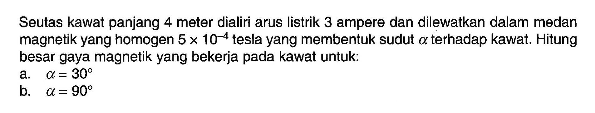 Seutas kawat panjang 4 meter dialiri arus listrik 3 ampere dan dilewatkan dalam medan magnetik yang homogen 5 x 10^(-4) tesla yang membentuk sudut a terhadap kawat. Hitung besar gaya magnetik yang bekerja pada kawat untuk: a. a=30 b. a=90 