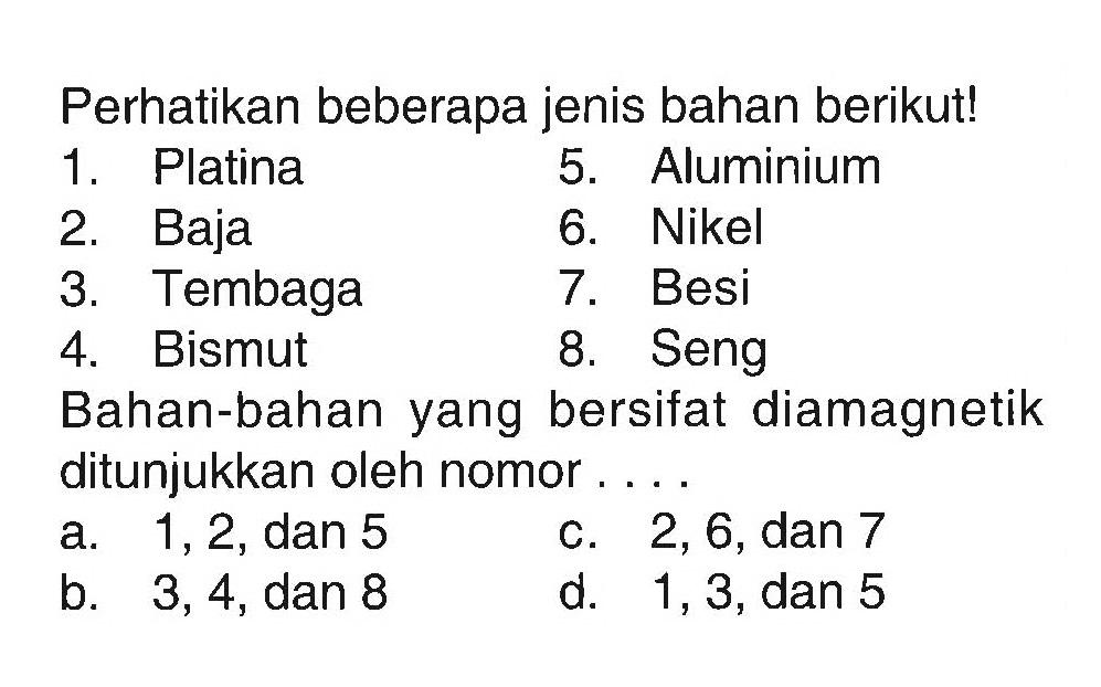 Perhatikan beberapa jenis bahan berikut! 1. Platina 2. Baja 3. Tembaga 4. Bismut 5. Aluminium 6. Nikel 7. Besi 8. Seng Bahan-bahan yang bersifat diamagnetik ditunjukkan oleh nomor .... a. 1,2, dan 5 b. 3,4, dan 8 c.  2,6, dan 7 d. 1,3, dan 5 