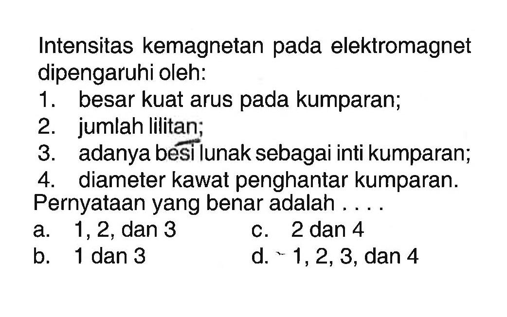 Intensitas kemagnetan pada elektromagnet dipengaruhi oleh:
1. besar kuat arus pada kumparan;
2. jumlah lilitan;
3. adanya besi lunak sebagai inti kumparan
4. diameter kawat penghantar kumparan. Pernyataan yang benar adalah ....
