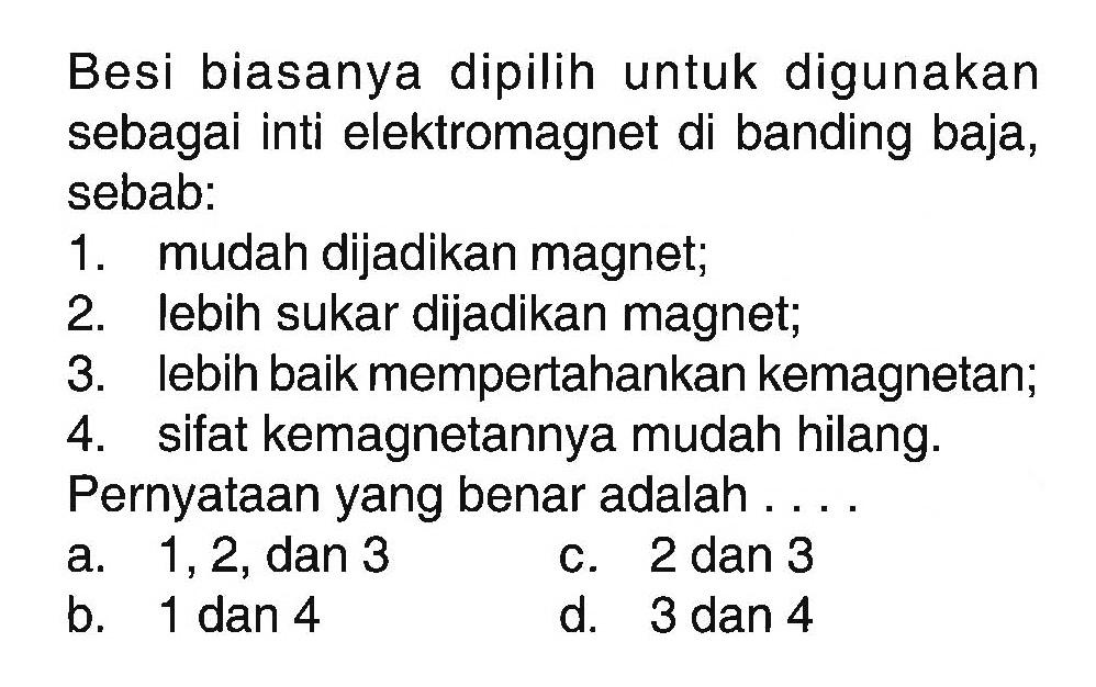 Besi biasanya dipilih untuk digunakan sebagai inti elektromagnet di banding baja, sebab:
1. mudah dijadikan magnet;
2. lebih sukar dijadikan magnet;
3. lebih baik mempertahankan kemagnetan;
4. sifat kemagnetannya mudah hilang.
Pernyataan yang benar adalah ....
a. 1 ,2, dan 3
c. 2 dan 3
b. 1 dan 4
d. 3 dan 4