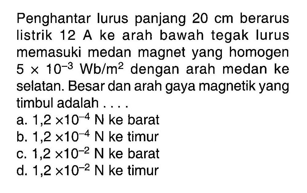 Penghantar lurus panjang 20 cm berarus listrik 12 A ke arah bawah tegak lurus memasuki medan magnet yang homogen 5x10^-3 Wb/m^2 dengan arah medan ke selatan. Besar dan arah gaya magnetik yang timbul adalah.... 