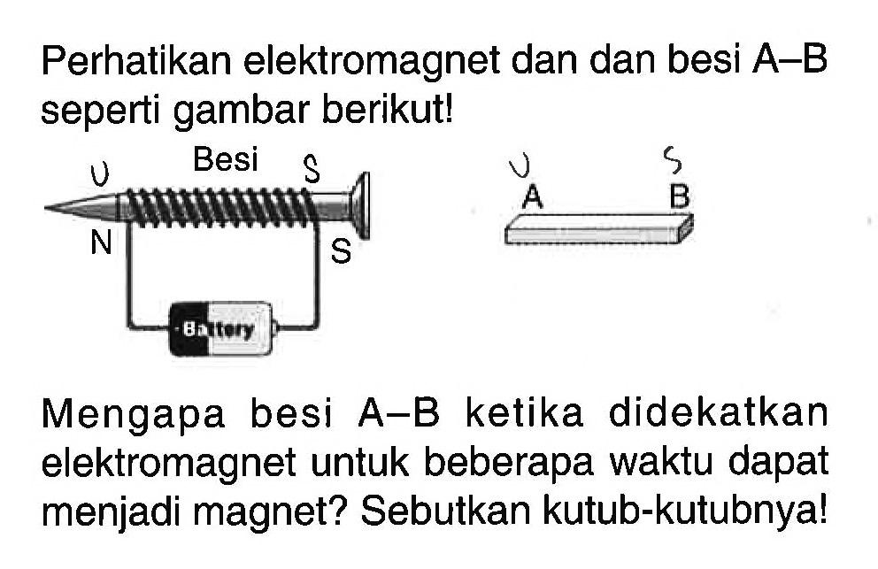 Perhatikan elektromagnet dan dan besi  A-B  seperti gambar berikut!
Besi
U S U S
N S A B
Battery
Mengapa besi  A-B  ketika didekatkan elektromagnet untuk beberapa waktu dapat menjadi magnet? Sebutkan kutub-kutubnya!