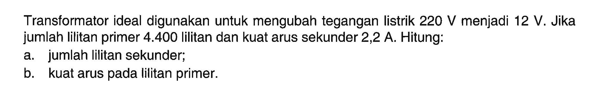 Transformator ideal digunakan untuk mengubah tegangan listrik 220 V menjadi 12 V. Jika jumlah lilitan primer 4.400 lilitan dan kuat arus sekunder 2,2 A. Hitung:a. jumlah lilitan sekunder;b. kuat arus pada lilitan primer.