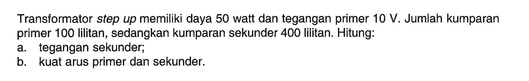 Transformator step up memiliki daya 50 watt dan tegangan primer  10 V. Jumlah kumparan primer 100 lilitan, sedangkan kumparan sekunder 400 lilitan. Hitung:a. tegangan sekunder;b. kuat arus primer dan sekunder.