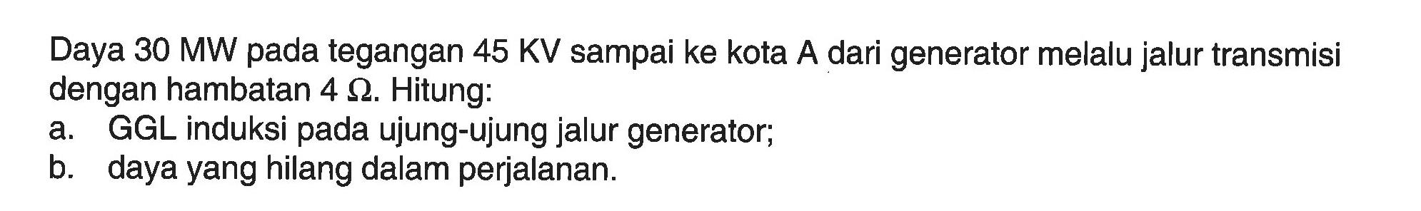 Daya 30 MW pada tegangan 45 KV sampai ke kota A dari generator melalu jalur transmisi dengan hambatan 4 OHM. Hitung:
a. GGL induksi pada ujung-ujung jalur generator;
b. daya yang hilang dalam perjalanan.