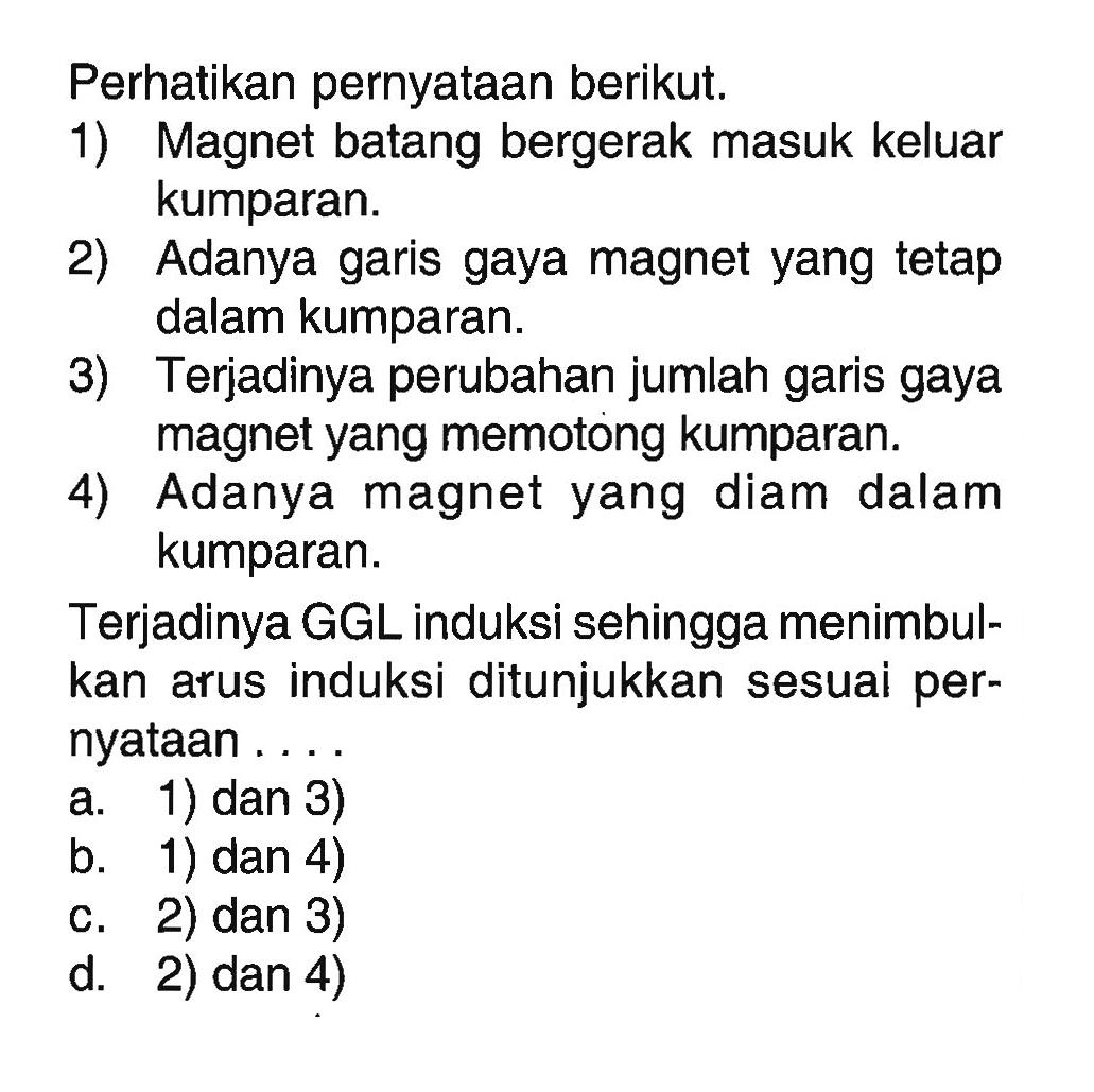 Perhatikan pernyataan berikut.1) Magnet batang bergerak masuk keluar kumparan.2) Adanya garis gaya magnet yang tetap dalam kumparan.3) Terjadinya perubahan jumlah garis gaya magnet yang memotong kumparan.4) Adanya magnet yang diam dalam kumparan.Terjadinya GGL induksi sehingga menimbulkan arus induksi ditunjukkan sesuai pernyataan ....