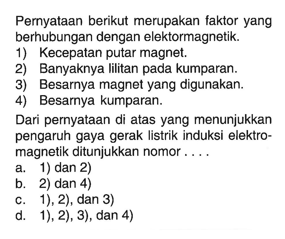 Pernyataan berikut merupakan faktor yang berhubungan dengan elektormagnetik.1) Kecepatan putar magnet.2) Banyaknya lilitan pada kumparan.3) Besarnya magnet yang digunakan.4) Besarnya kumparan.Dari pernyataan di atas yang menunjukkan pengaruh gaya gerak listrik induksi elektromagnetik ditunjukkan nomor ....a. 1) dan 2)b. 2) dan 4)c. 1), 2), dan 3)d. 1), 2), 3), dan 4) 