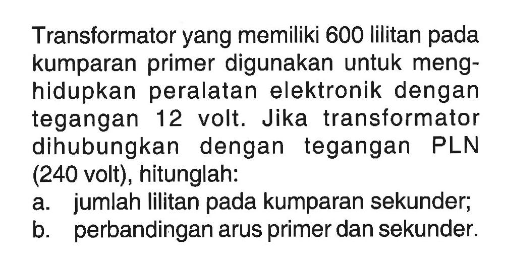 Transformator yang memiliki 600 lilitan pada kumparan primer digunakan untuk menghidupkan peralatan elektronik dengan tegangan 12 volt. Jika transformator dihubungkan dengan tegangan PLN (240 volt), hitunglah: a. jumlah lilitan pada kumparan sekunder; b. perbandingan arus primer dan sekunder. 