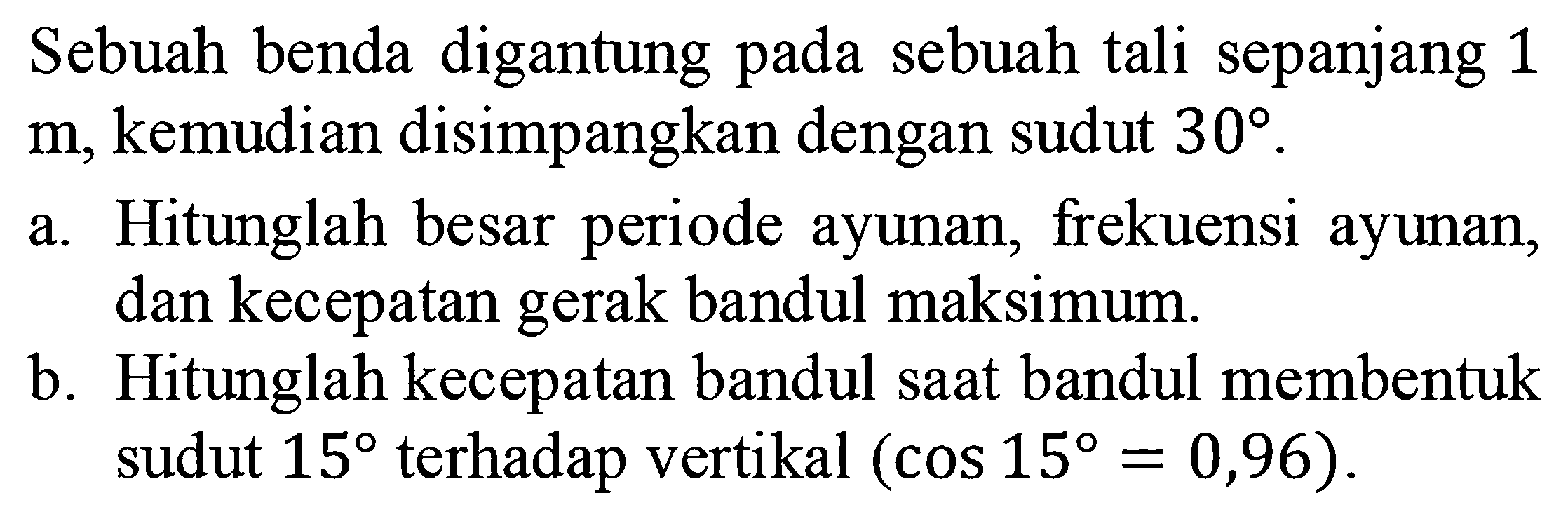 Sebuah benda digantung pada sebuah tali sepanjang 1  m , kemudian disimpangkan dengan sudut 30. a. Hitunglah besar periode ayunan, frekuensi ayunan, dan kecepatan gerak bandul maksimum. b. Hitunglah kecepatan bandul saat bandul membentuk sudut  15  terhadap vertikal  (cos 15=0,96). 