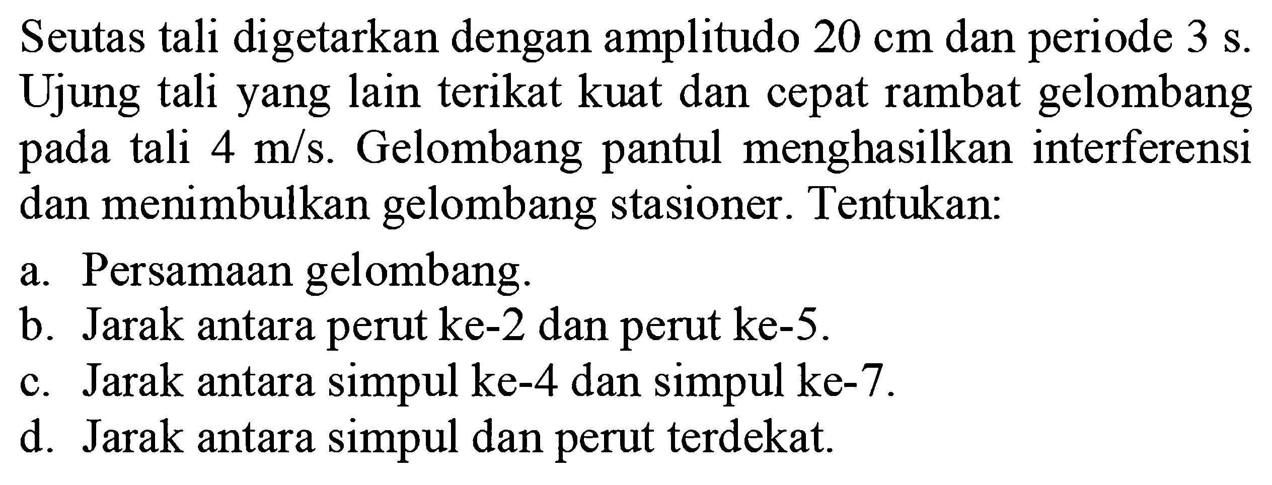 Seutas tali digetarkan dengan amplitudo  20 cm  dan periode  3 s . Ujung tali yang lain terikat kuat dan cepat rambat gelombang pada tali  4 m/s . Gelombang pantul menghasilkan interferensi dan menimbulkan gelombang stasioner. Tentukan:a. Persamaan gelombang.b. Jarak antara perut ke-2 dan perut ke-5.c. Jarak antara simpul ke-4 dan simpul ke-7.d. Jarak antara simpul dan perut terdekat.