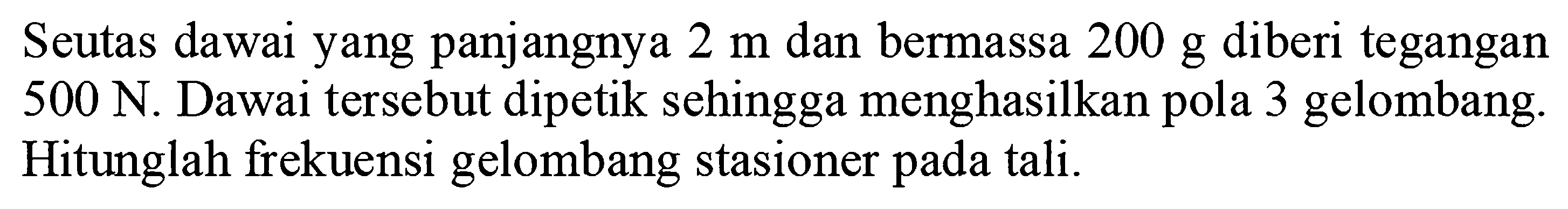 Seutas dawai yang panjangnya  2 m  dan bermassa  200 g  diberi tegangan  500 N . Dawai tersebut dipetik sehingga menghasilkan pola 3 gelombang. Hitunglah frekuensi gelombang stasioner pada tali.
