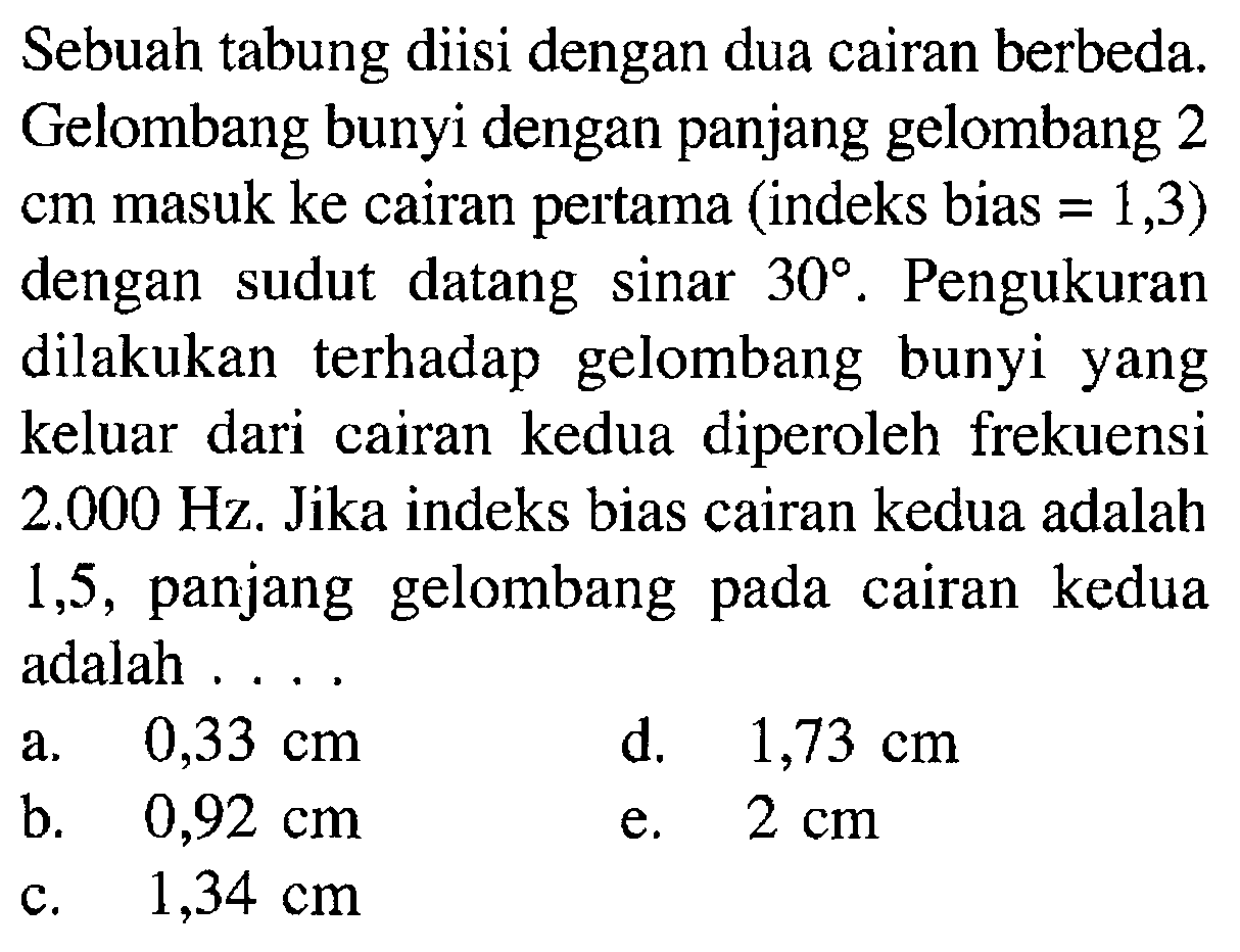 Sebuah tabung diisi dengan dua cairan berbeda. Gelombang bunyi dengan panjang gelombang 2 cm masuk ke cairan pertama (indeks bias = 1,3) dengan sudut datang sinar 30. Pengukuran dilakukan terhadap gelombang bunyi yang keluar dari cairan kedua diperoleh frekuensi 2.000 Hz. Jika indeks bias cairan kedua adalah 1,5, panjang gelombang pada cairan kedua adalah ....