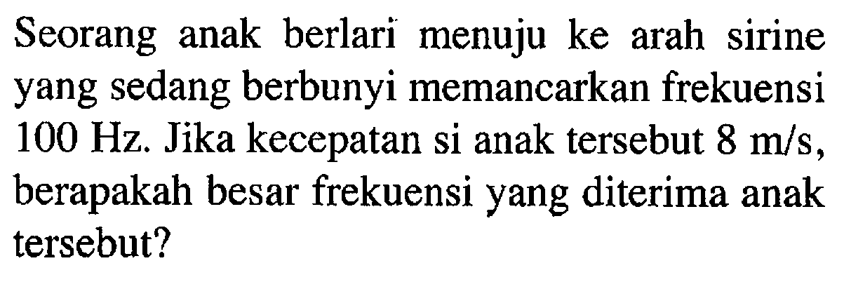 Seorang anak berlari menuju ke arah sirine yang sedang berbunyi memancarkan frekuensi 100 Hz. Jika kecepatan si anak tersebut 8 m/s, berapakah besar frekuensi yang diterima anak tersebut?