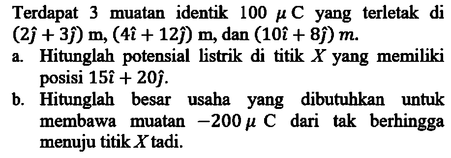 Terdapat 3 muatan identik  100 mu C yang terletak di  (2i+3j) m,(4i+12j ) m , dan (10i+8j) m .
a. Hitunglah potensial listrik di titik  X  yang memiliki posisi  15i+20j .
b. Hitunglah besar usaha yang dibutuhkan untuk membawa muatan  -200 mu C  dari tak berhingga menuju titik  X  tadi.