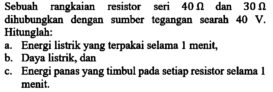 Sebuah rangkaian resistor seri 40 ohm dan 30 ohm dihubungkan dengan sumber tegangan searah 40 V. Hitunglah: A.Energi listrik yang terpakai selama 1 menit, b. Daya listrik, dan C. Energi panas yang timbul pada setiap resistor selama 1 menit.