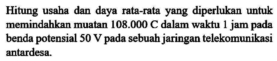 Hitung usaha dan daya rata-rata yang diperlukan untuk memindahkan muatan 108.000 C dalam waktu 1 jam pada benda potensial 50 V pada sebuah jaringan telekomunikasi antardesa.