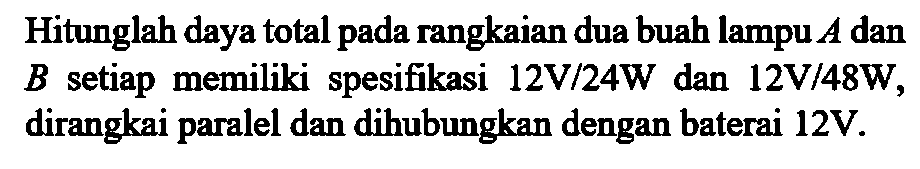 Hitunglah daya total pada rangkaian dua buah lampu A dan B setiap memiliki spesifikasi 12V/24W dan 12V/48W, dirangkai paralel dan dihubungkan dengan baterai 12V.