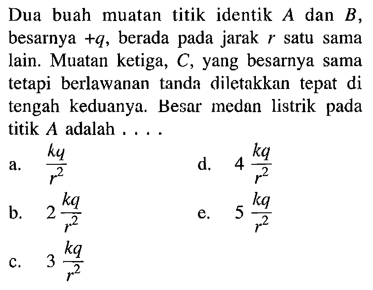 Dua buah muatan titik identik A dan B, besarnya +q, berada jarak pada r satu sama lain. Muatan ketiga, C, yang besarnya sama tetapi berlawanan tanda diletakkan tepat di tengah keduanya. Besar medan listrik titik A adalah ...