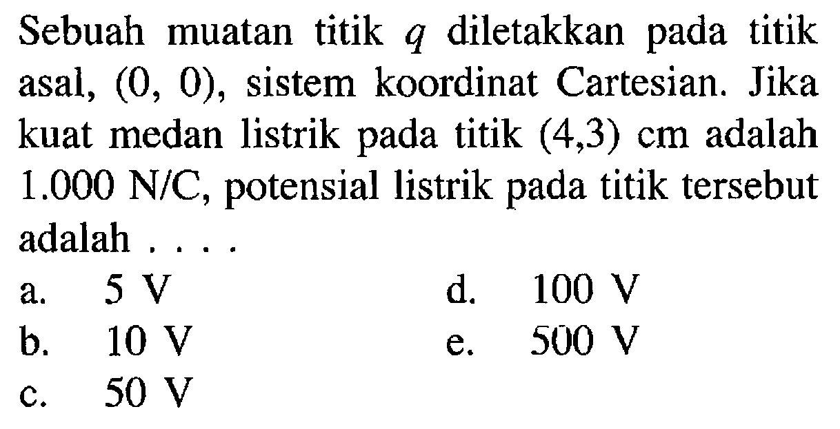 Sebuah muatan titik q diletakkan pada titik asal, (0,0), sistem koordinat Cartesian. Jika kuat medan listrik pada titik (4,3) cm adalah 1.000 N/C, potensial listrik pada titik tersebut adalah....