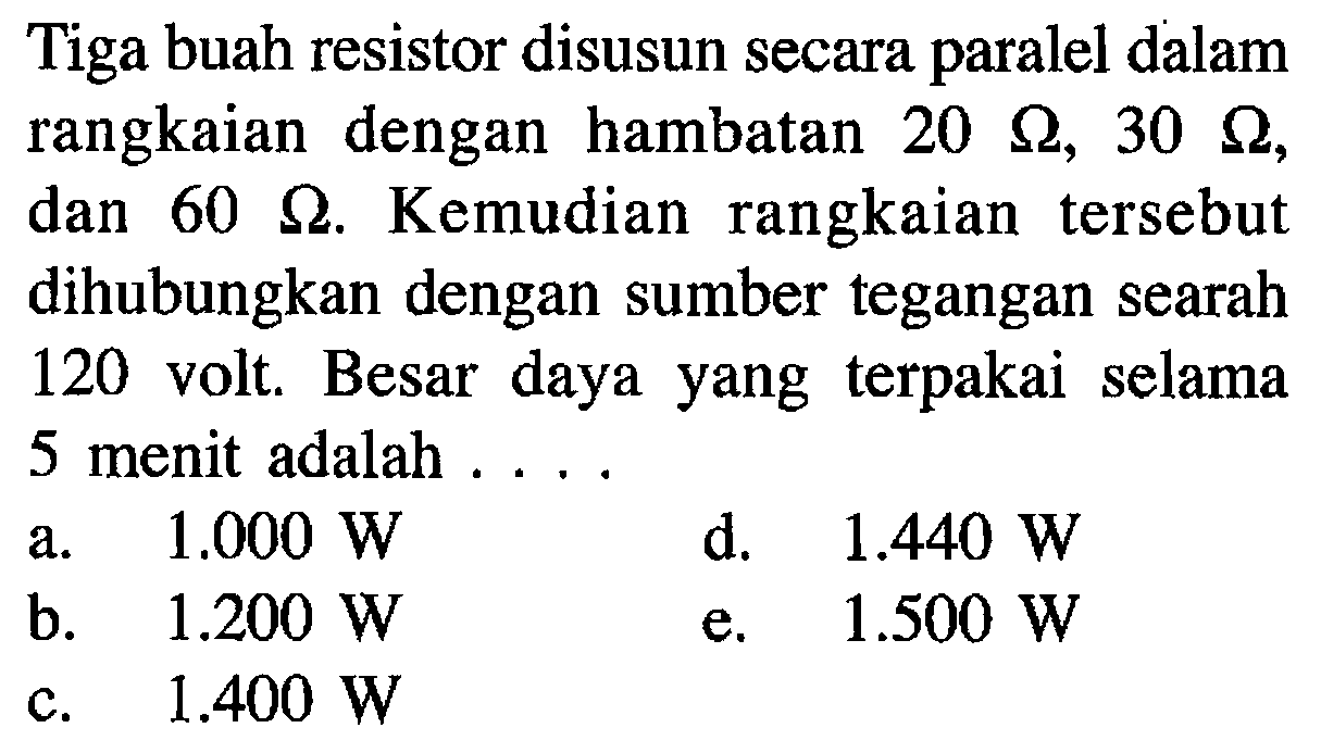 Tiga buah resistor disusun secara paralel dalam rangkaian dengan hambatan 20 ohm , 30 ohm, dan 60 ohm. Kemudian rangkaian tersebut dihubungkan dengan sumber tegangan searah 120 volt. Besar daya yang terpakai selama 5 menit adalah