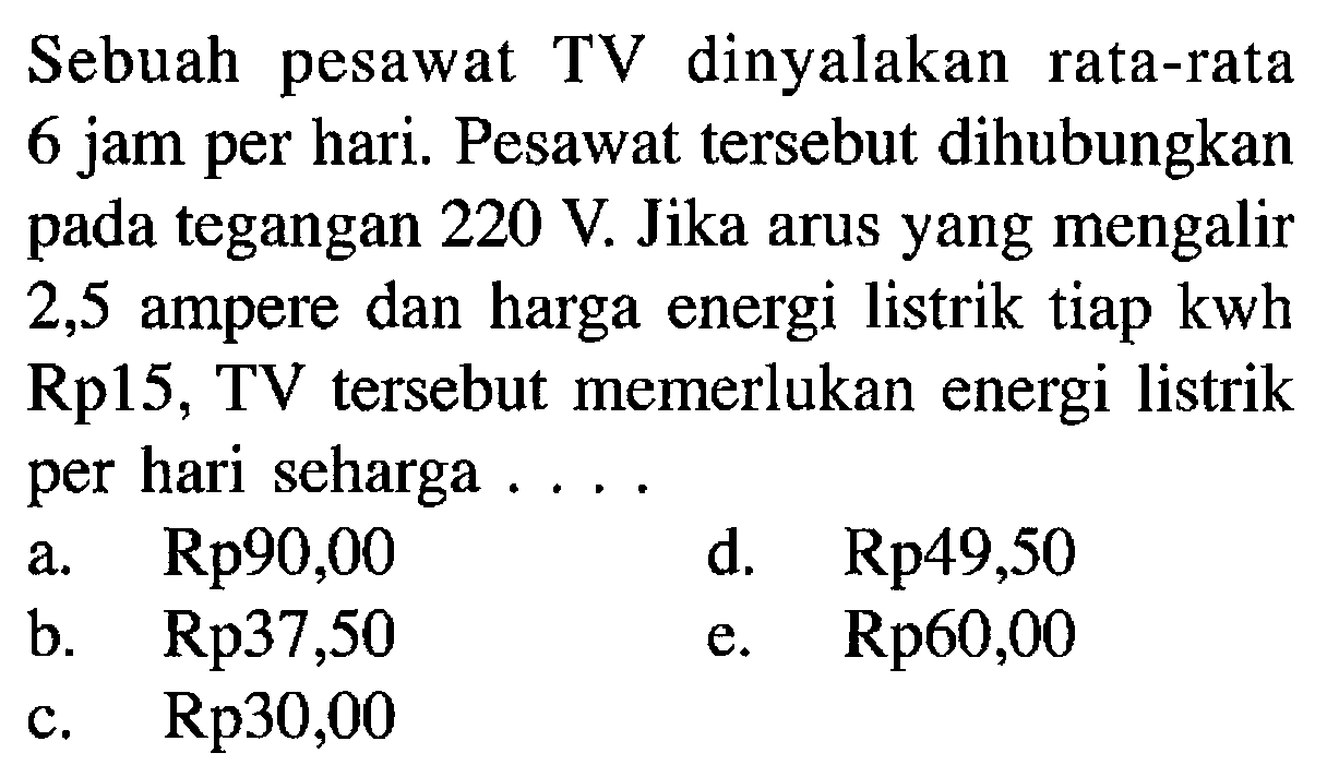 Sebuah pesawat TV dinyalakan rata-rata 6 jam per hari. Pesawat tersebut dihubungkan pada tegangan 220 V. Jika arus yang mengalir 2,5 ampere dan harga energi listrik tiap kwh Rp15, TV tersebut memerlukan energi listrik per hari seharga...