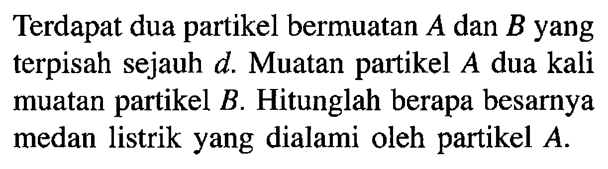 Terdapat dua partikel bermuatan A dan B yang terpisah sejauh d. Muatan partikel A dua kali muatan partikel B . Hitunglah berapa besarnya medan listrik yang dialami oleh partikel A.