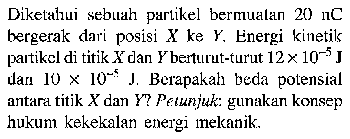 Diketahui sebuah partikel bermuatan 20 nC bergerak dari posisi X ke Y. Energi kinetik partikel di titik  X  dan  Y  berturut-turut  12 x 10^(-5) {J)  dan  10 x 10^(-5) J . Berapakah beda potensial antara titik  X  dan  Y  ? Petunjuk: gunakan konsep hukum kekekalan energi mekanik.