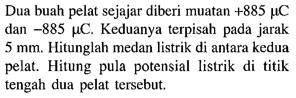 Dua buah pelat sejajar diberi muatan +885 mu C dan -885 mu C. Keduanya terpisah pada jarak 5 mm. Hitunglah medan listrik di antara kedua pelat. Hitung pula potensial listrik di titik tengah dua pelat tersebut.