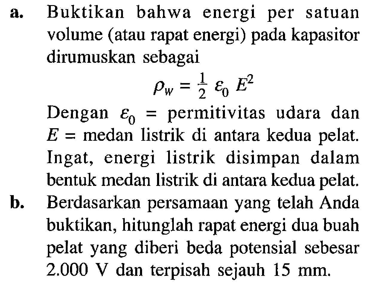 a. Buktikan bahwa energi per satuan volume (atau rapat energi) pada kapasitor dirumuskan sebagai rho W=1/2 epsilon 0 E^2
Dengan epsilon 0= permitivitas udara dan E= medan listrik di antara kedua pelat. Ingat, energi listrik disimpan dalam bentuk medan listrik di antara kedua pelat.
b. Berdasarkan persamaan yang telah Anda buktikan, hitunglah rapat energi dua buah pelat yang diberi beda potensial sebesar 2.000 V dan terpisah sejauh 15 mm.