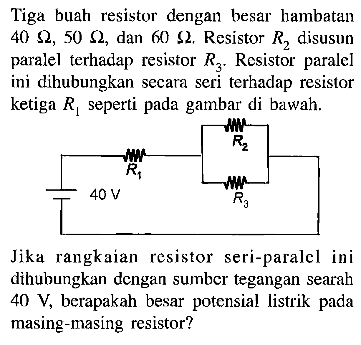 Tiga buah resistor dengan besar hambatan 40 ohm, 50 ohm dan 60 ohm. Resistor R2 disusun paralel terhadap resistor R3. Resistor paralel ini dihubungkan secara seri terhadap resistor ketiga R1 seperti pada gambar di bawah. 40 V R1 R2 R3 Jika rangkaian resistor seri-paralel ini dihubungkan dengan sumber tegangan searah 40 V, berapakah besar potensial listrik pada masing-masing resistor?