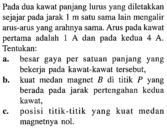 Pada dua kawat panjang lurus yang diletakkan sejajar pada jarak 1 m satu sama lain mengalir arus-arus yang arahnya sama. Arus pada kawat pertama   adalah 1 A dan pada kedua 4 A. Tentukan: a. besar gaya per satuan panjang yang bekerja pada kawat-kawat tersebut, b. kuat medan magnet B di titik P yang berada pada jarak pertengahan kedua kawat, c. posisi titik-titik yang kuat medan magnetnya nol.