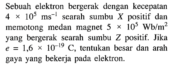 Sebuah elektron bergerak dengan kecepatan 4 x 10^5 ms^(-1) searah sumbu X positif dan memotong medan magnet 5 x 10^5 Wb/m^2 yang bergerak searah sumbu Z positif. Jika e = 1,6 x 10^(-19) C, tentukan besar dan arah gaya yang bekerja pada elektron.