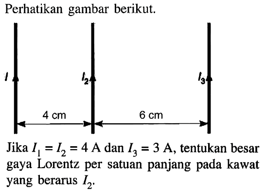 Perhatikan gambar berikut. 
I1 I2 I3 4 cm 6 cm 
Jika I1 = I2 = 4 A dan I3 = 3 A, tentukan besar gaya Lorentz per satuan panjang pada kawat yang berarus I2.